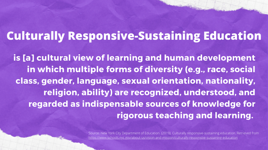 Culturally responsive-sustaining education is [a] cultural view of learning and human development in which multiple forms of diversity (e.g., race, social class, gender, language, sexual orientation, nationality, religion, ability) are recognized, understood, and regarded as indispensable sources of knowledge for rigorous teaching and learning