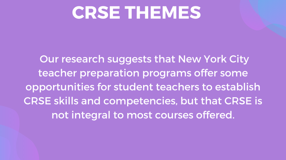 "Our research suggests that New York City teacher preparation programs offer some opportunities for student teachers to establish CRSE skills and competencies, but that CRSE is not integral to most courses offered."