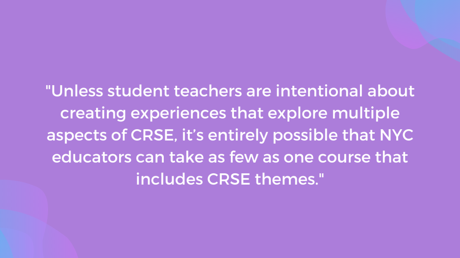 "Unless student teachers are intentional about creating experiences that explore multiple aspects of CRSE, it is entirely possible that NYC educators can take as few as one course that includes CRSE themes."