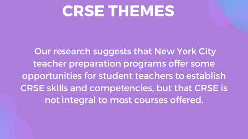 "Our research suggests that New York City teacher preparation programs offer some opportunities for student teachers to establish CRSE skills and competencies, but that CRSE is not integral to most courses offered."